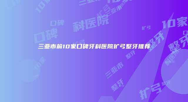三亚市前10家口碑牙科医院扩弓整牙推荐