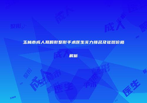 玉林市成人耳畸形整形手术医生实力排名及祛斑价格解析