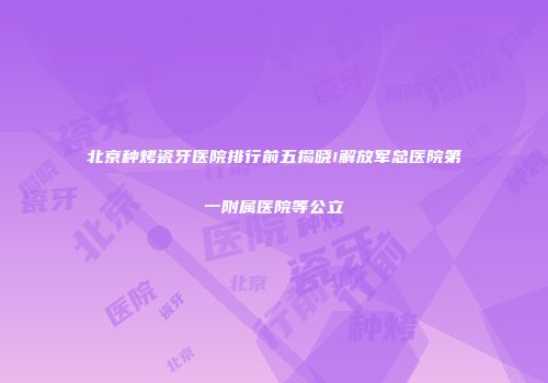 北京种烤瓷牙医院排行前五揭晓!解放军总医院第一附属医院等公立