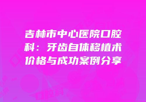 吉林市中心医院口腔科：牙齿自体移植术价格与成功案例分享