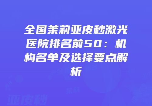 全国茉莉亚皮秒激光医院排名前50：机构名单及选择要点解析
