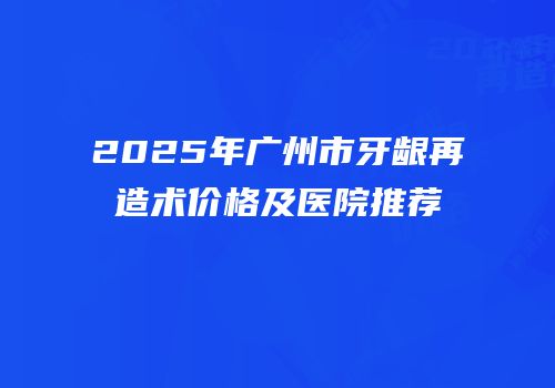 2025年广州市牙龈再造术价格及医院推荐