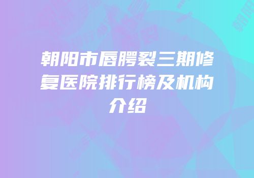 朝阳市唇腭裂三期修复医院排行榜及机构介绍