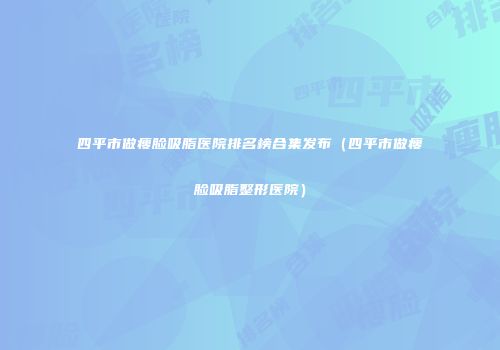四平市做瘦脸吸脂医院排名榜合集发布（四平市做瘦脸吸脂整形医院）