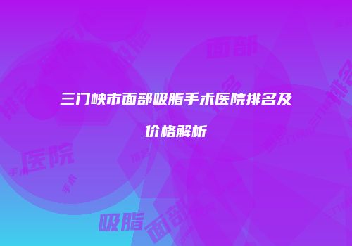 三门峡市面部吸脂手术医院排名及价格解析