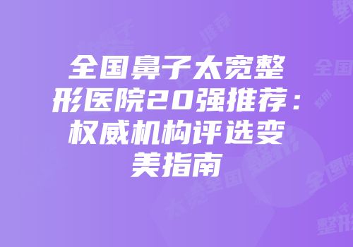 全国鼻子太宽整形医院20强推荐：权威机构评选变美指南