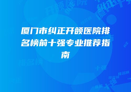 厦门市纠正开颌医院排名榜前十强专业推荐指南