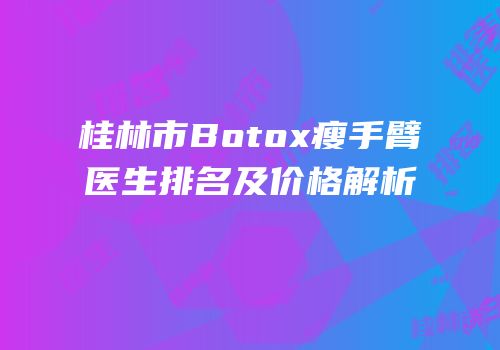 桂林市Botox瘦手臂医生排名及价格解析