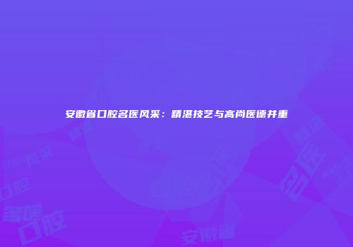 安徽省口腔名医风采：精湛技艺与高尚医德并重