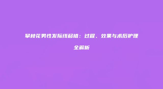 攀枝花男性发际线移植：过程、效果与术后护理全解析