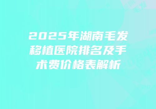 2025年湖南毛发移植医院排名及手术费价格表解析