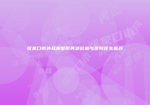 张家口市外耳廓整形再造价格与医院医生推荐