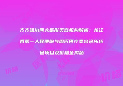 齐齐哈尔两大整形美容机构解析：龙江县第一人民医院与周氏医疗美容诊所特色项目及价格全揭秘