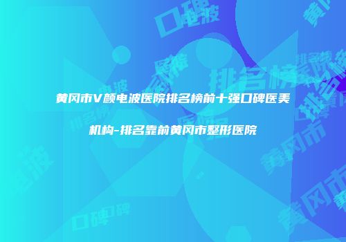 黄冈市V颜电波医院排名榜前十强口碑医美机构-排名靠前黄冈市整形医院
