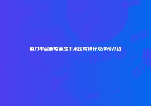厦门市脸吸脂瘦脸手术医院排行及详情介绍