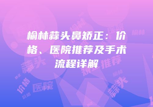 榆林蒜头鼻矫正：价格、医院推荐及手术流程详解
