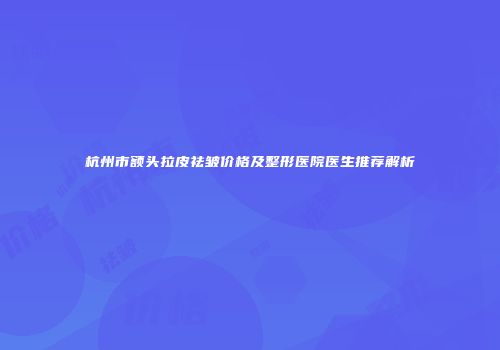 杭州市额头拉皮祛皱价格及整形医院医生推荐解析