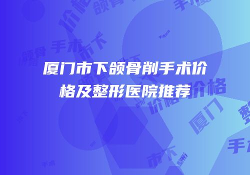 厦门市下颌骨削手术价格及整形医院推荐