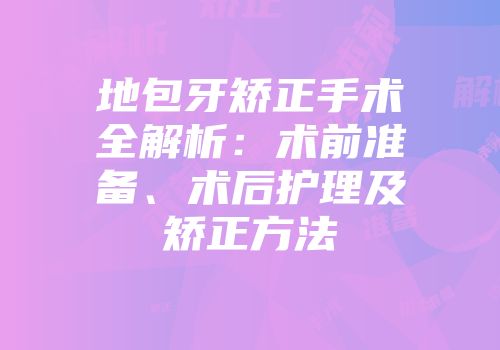 地包牙矫正手术全解析：术前准备、术后护理及矫正方法