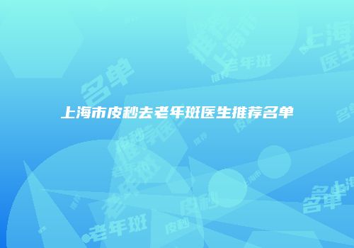上海市皮秒去老年斑医生推荐名单