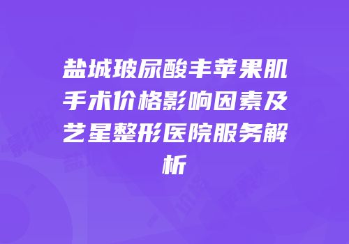 盐城玻尿酸丰苹果肌手术价格影响因素及艺星整形医院服务解析