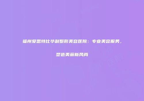福州爱思特比华利整形美容医院：专业美容服务，塑造美丽新风尚