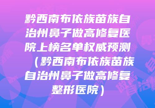 黔西南布依族苗族自治州鼻子做高修复医院上榜名单权威预测（黔西南布依族苗族自治州鼻子做高修复整形医院）