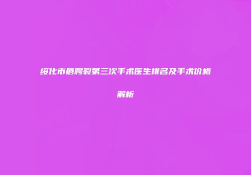 绥化市唇腭裂第三次手术医生排名及手术价格解析