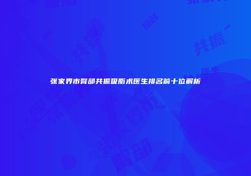 张家界市臀部共振吸脂术医生排名前十位解析