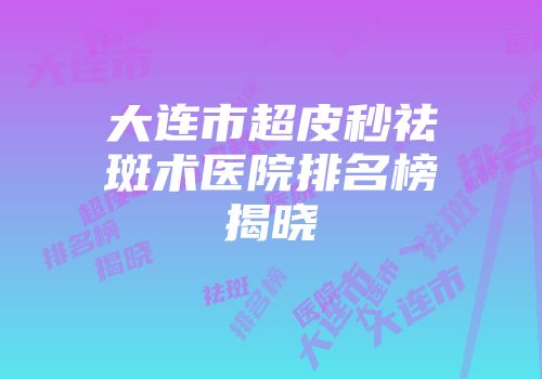 大连市超皮秒祛斑术医院排名榜揭晓