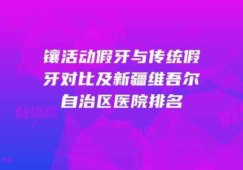 镶活动假牙与传统假牙对比及新疆维吾尔自治区医院排名