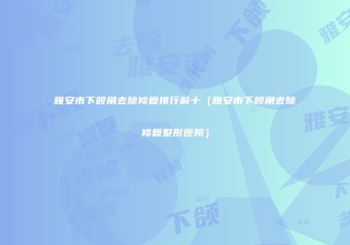 雅安市下颌角去除修复排行前十（雅安市下颌角去除修复整形医院）