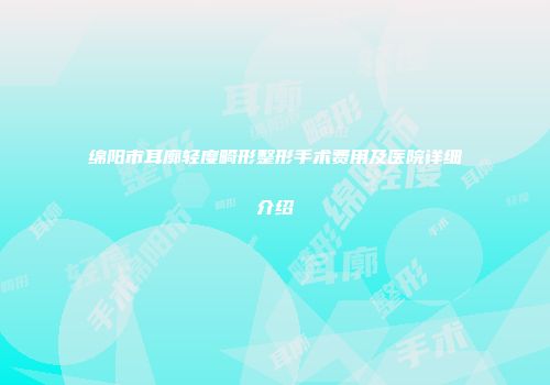 绵阳市耳廓轻度畸形整形手术费用及医院详细介绍