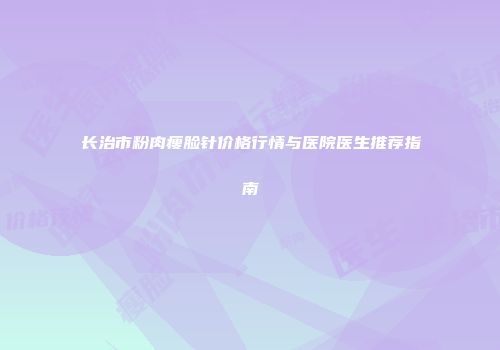长治市粉肉瘦脸针价格行情与医院医生推荐指南