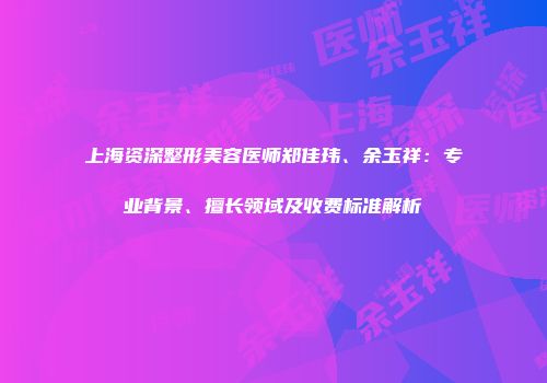 上海资深整形美容医师郑佳玮、余玉祥：专业背景、擅长领域及收费标准解析