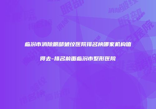 临汾市消除眼部皱纹医院排名榜哪家机构值得去-排名前面临汾市整形医院