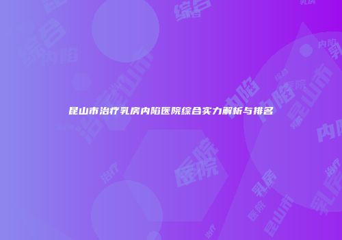 昆山市治疗乳房内陷医院综合实力解析与排名