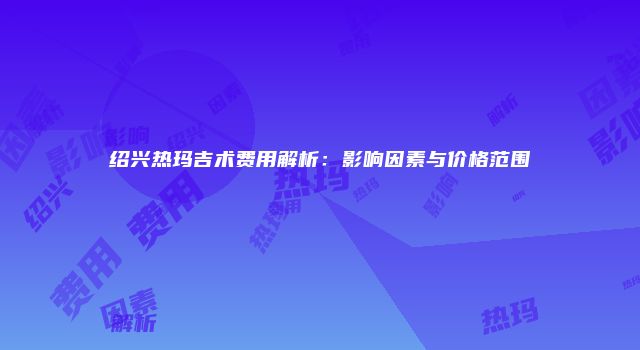 绍兴热玛吉术费用解析：影响因素与价格范围