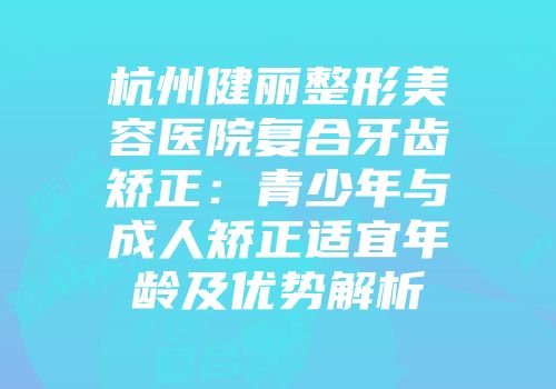 杭州健丽整形美容医院复合牙齿矫正：青少年与成人矫正适宜年龄及优势解析