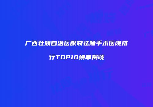 广西壮族自治区眼袋祛除手术医院排行TOP10榜单揭晓