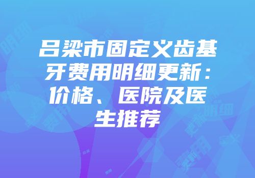 吕梁市固定义齿基牙费用明细更新：价格、医院及医生推荐