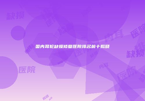 国内耳轮缺损修复医院排名前十揭晓