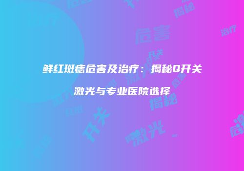 鲜红斑痣危害及治疗：揭秘Q开关激光与专业医院选择