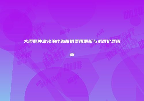 大同脉冲激光治疗咖啡斑费用解析与术后护理指南