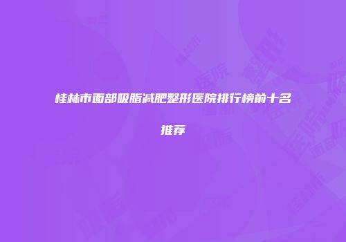 桂林市面部吸脂减肥整形医院排行榜前十名推荐