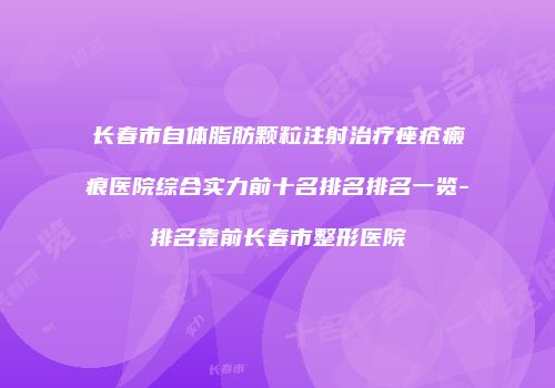 长春市自体脂肪颗粒注射治疗痤疮瘢痕医院综合实力前十名排名排名一览-排名靠前长春市整形医院