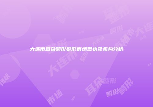 大连市耳朵畸形整形市场现状及机构分析