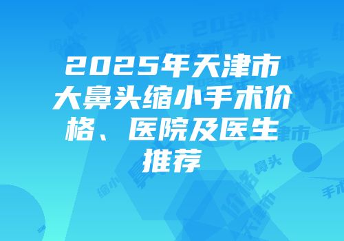 2025年天津市大鼻头缩小手术价格、医院及医生推荐
