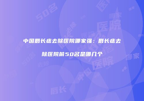 中国唇长痣去除医院哪家强：唇长痣去除医院前50名是哪几个
