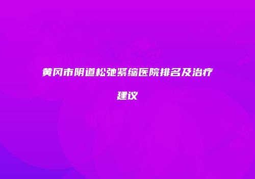 黄冈市阴道松弛紧缩医院排名及治疗建议